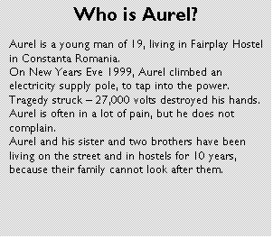 Text Box: Who is Aurel?
Aurel is a young man of 19, living in Fairplay Hostel in Constanta Romania. 
On New Years Eve 1999, Aurel climbed an electricity supply pole, to tap into the power.   Tragedy struck  27,000 volts destroyed his hands.  Aurel is often in a lot of pain, but he does not complain.
Aurel and his sister and two brothers have been living on the street and in hostels for 10 years, because their family cannot look after them.  

